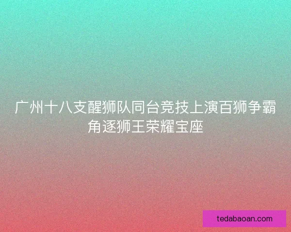 广州十八支醒狮队同台竞技上演百狮争霸角逐狮王荣耀宝座